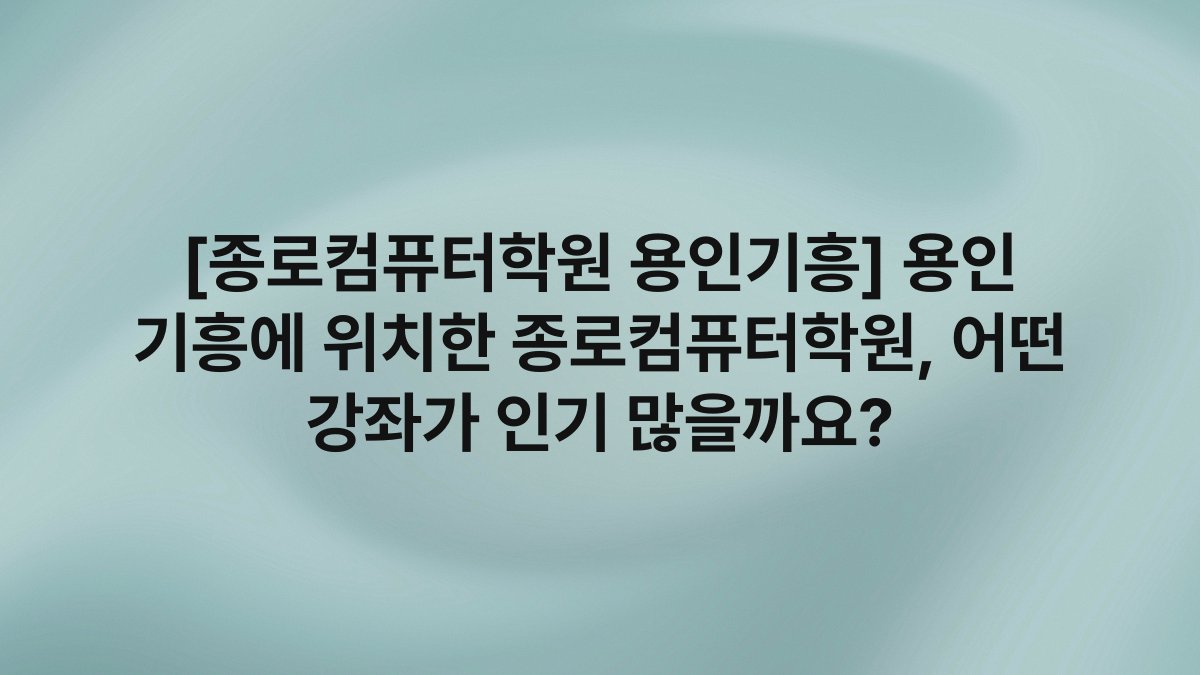 [종로컴퓨터학원 용인기흥] 용인 기흥에 위치한 종로컴퓨터학원, 어떤 강좌가 인기 많을까요?
