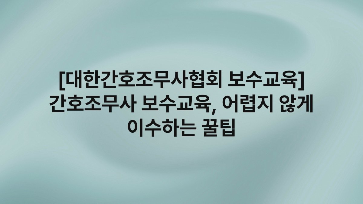 [대한간호조무사협회 보수교육] 간호조무사 보수교육, 어렵지 않게 이수하는 꿀팁