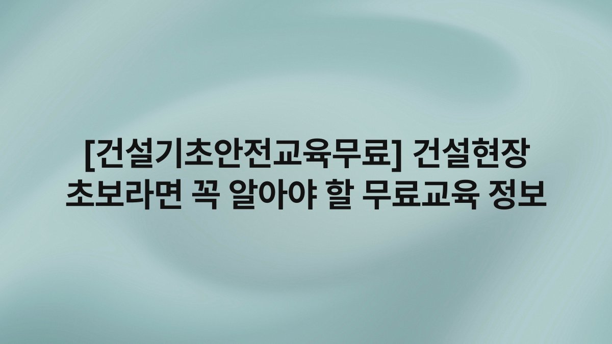 [건설기초안전교육무료] 건설현장 초보라면 꼭 알아야 할 무료교육 정보