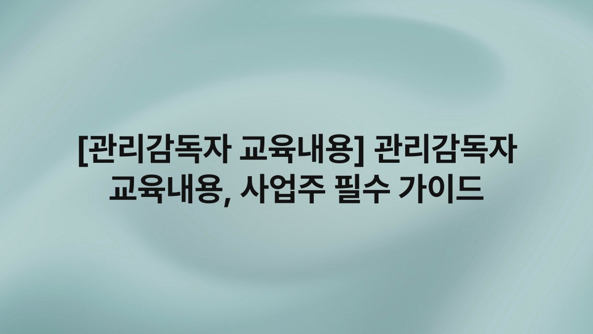 [관리감독자 교육내용] 관리감독자 교육내용, 사업주 필수 가이드