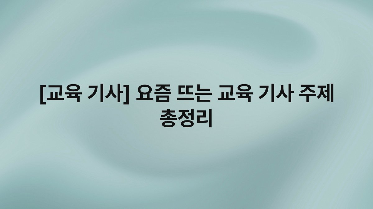 [교육 기사] 요즘 뜨는 교육 기사 주제 총정리