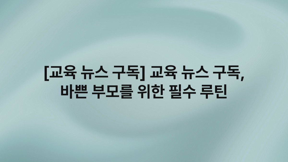 [교육 뉴스 구독] 교육 뉴스 구독, 바쁜 부모를 위한 필수 루틴