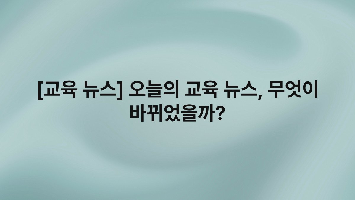 [교육 뉴스] 오늘의 교육 뉴스, 무엇이 바뀌었을까?