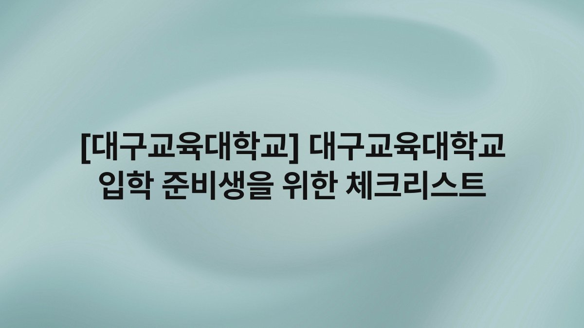 [대구교육대학교] 대구교육대학교 입학 준비생을 위한 체크리스트