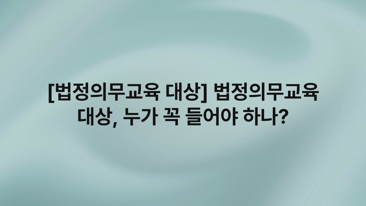 [법정의무교육 대상] 법정의무교육 대상, 누가 꼭 들어야 하나?