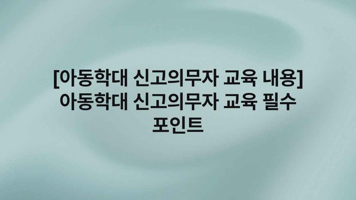 [아동학대 신고의무자 교육 내용] 아동학대 신고의무자 교육 필수 포인트