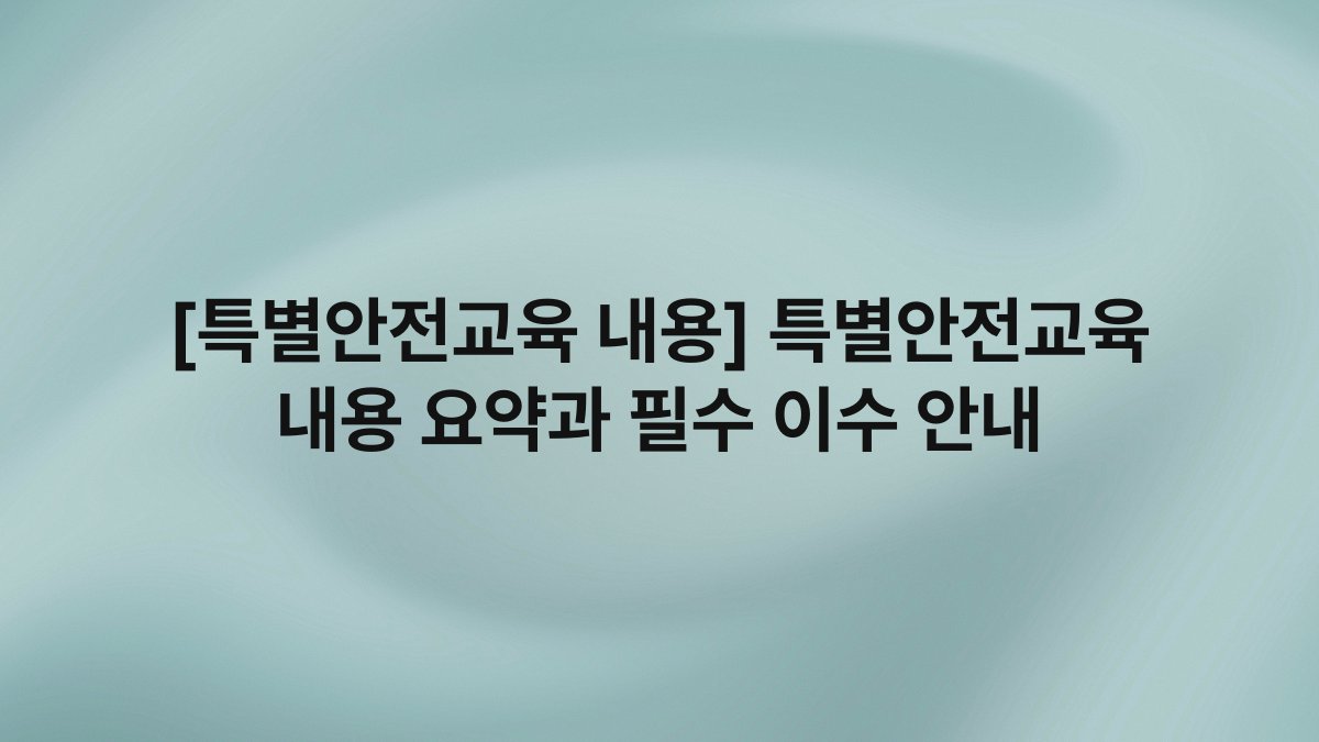 [특별안전교육 내용] 특별안전교육 내용 요약과 필수 이수 안내