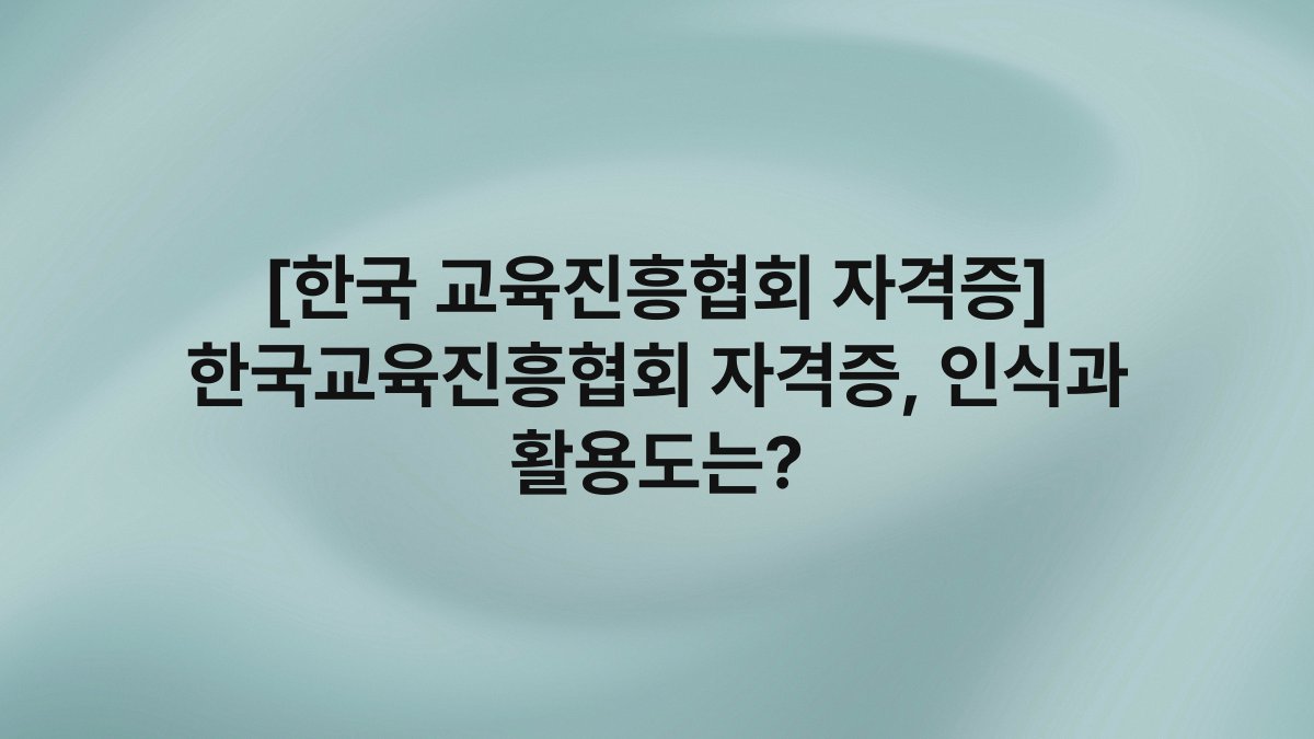 [한국 교육진흥협회 자격증] 한국교육진흥협회 자격증, 인식과 활용도는?