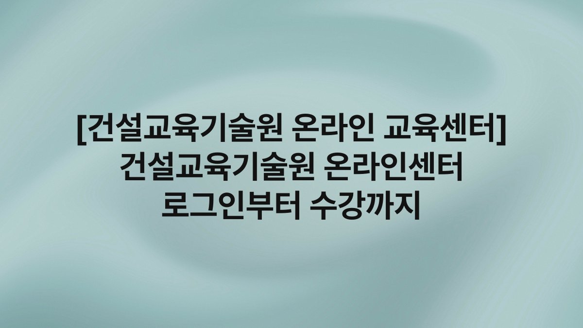 [건설교육기술원 온라인 교육센터] 건설교육기술원 온라인센터 로그인부터 수강까지