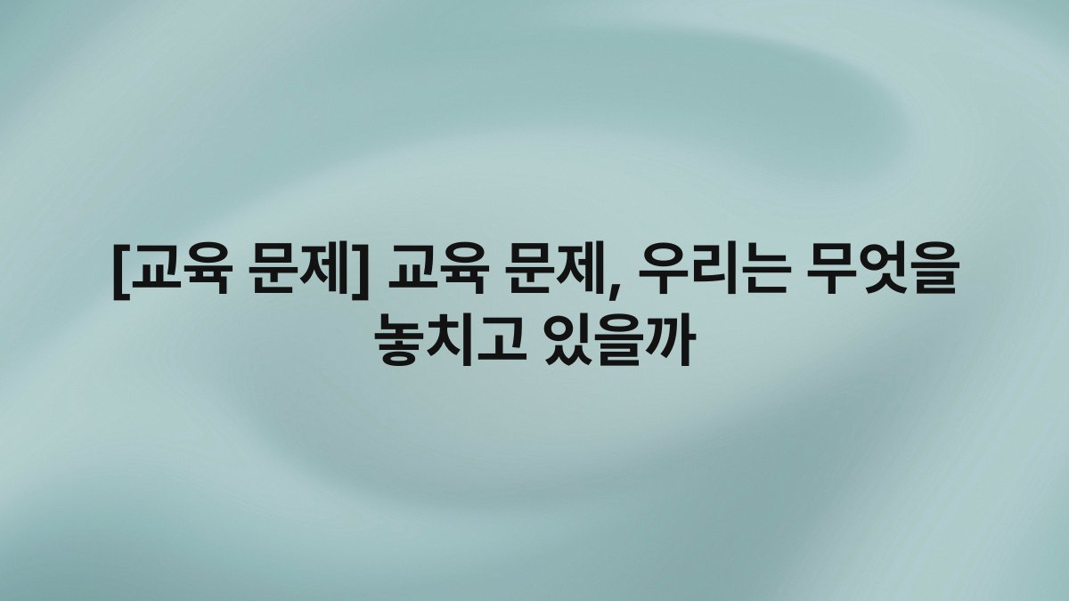 [교육 문제] 교육 문제, 우리는 무엇을 놓치고 있을까