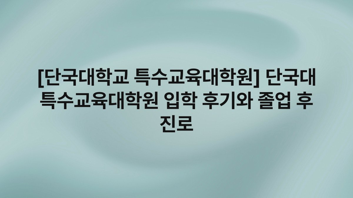 [단국대학교 특수교육대학원] 단국대 특수교육대학원 입학 후기와 졸업 후 진로