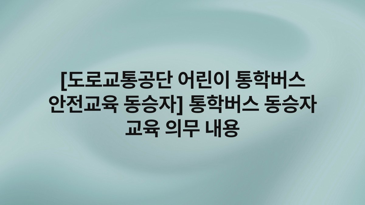 [도로교통공단 어린이 통학버스 안전교육 동승자] 통학버스 동승자 교육 의무 내용