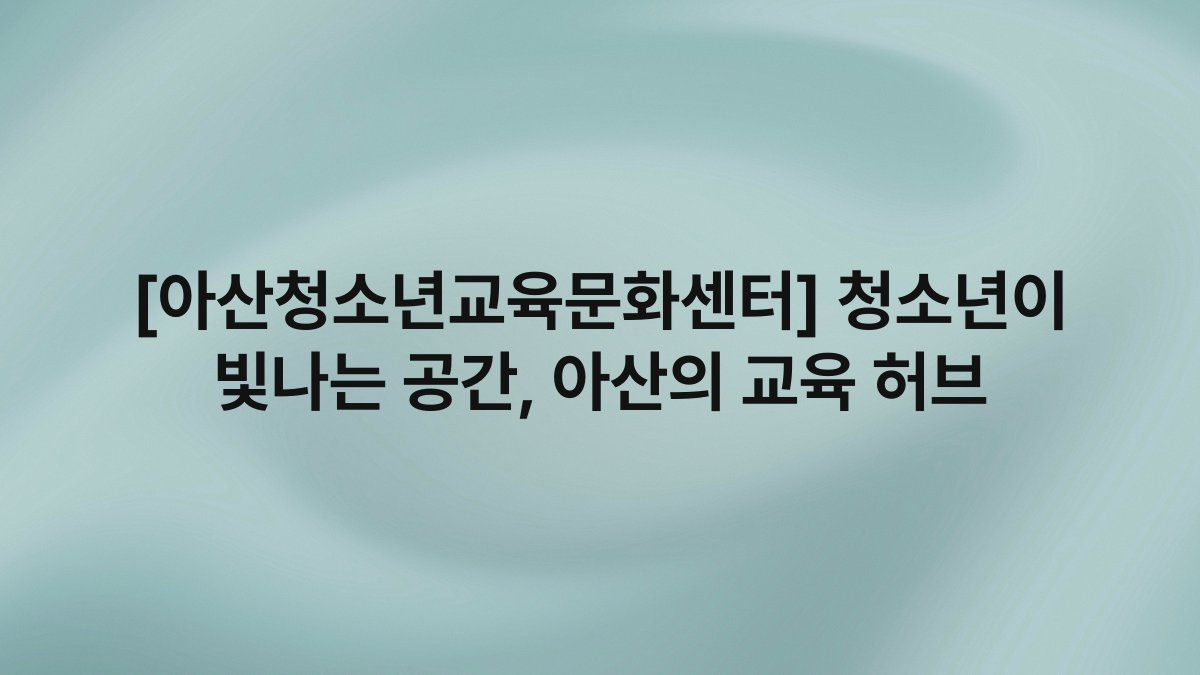[아산청소년교육문화센터] 청소년이 빛나는 공간, 아산의 교육 허브