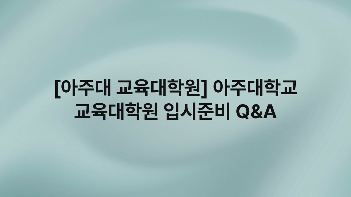 [아주대 교육대학원] 아주대학교 교육대학원 입시준비 Q&A