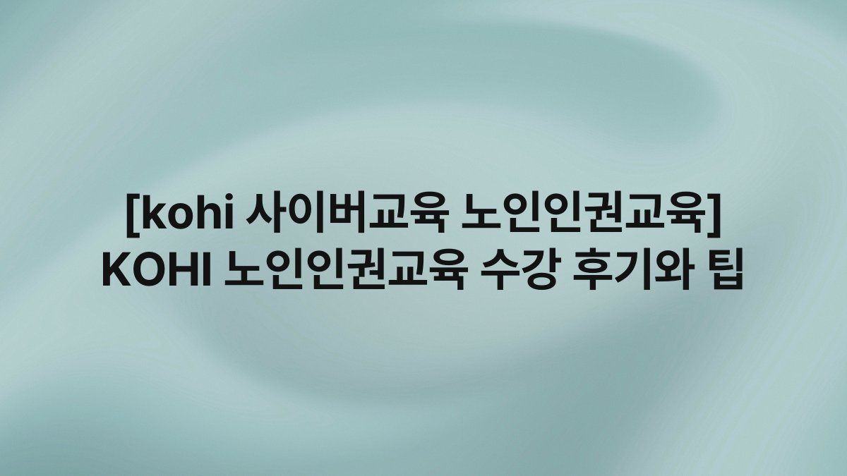 [kohi 사이버교육 노인인권교육] KOHI 노인인권교육 수강 후기와 팁