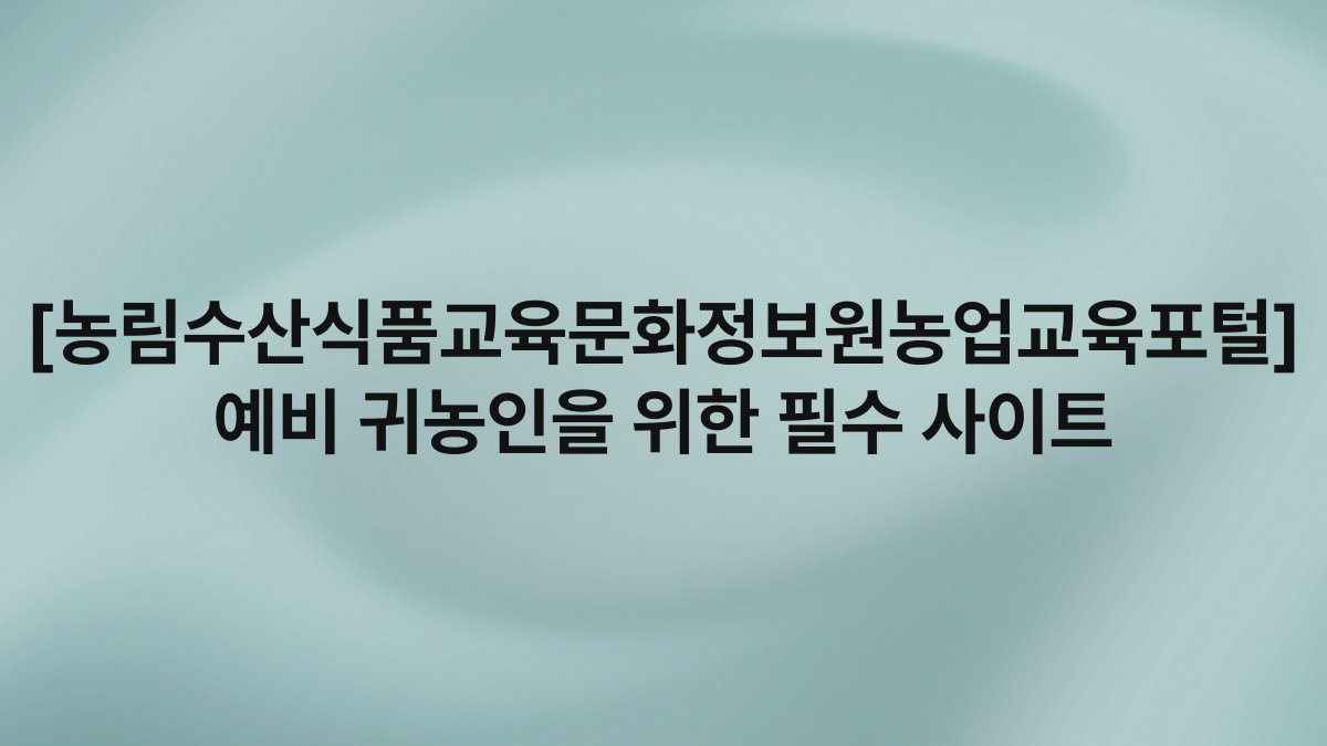[농림수산식품교육문화정보원농업교육포털] 예비 귀농인을 위한 필수 사이트