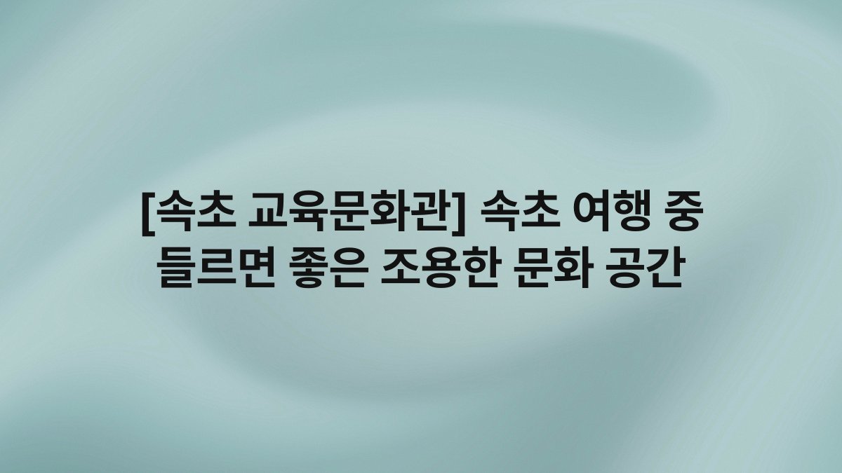 [속초 교육문화관] 속초 여행 중 들르면 좋은 조용한 문화 공간