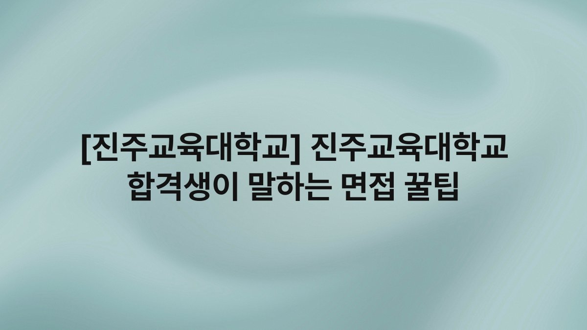 [진주교육대학교] 진주교육대학교 합격생이 말하는 면접 꿀팁