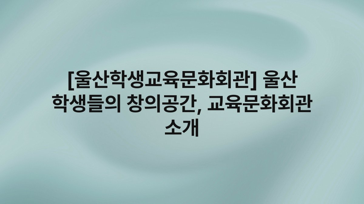 [울산학생교육문화회관] 울산 학생들의 창의공간, 교육문화회관 소개