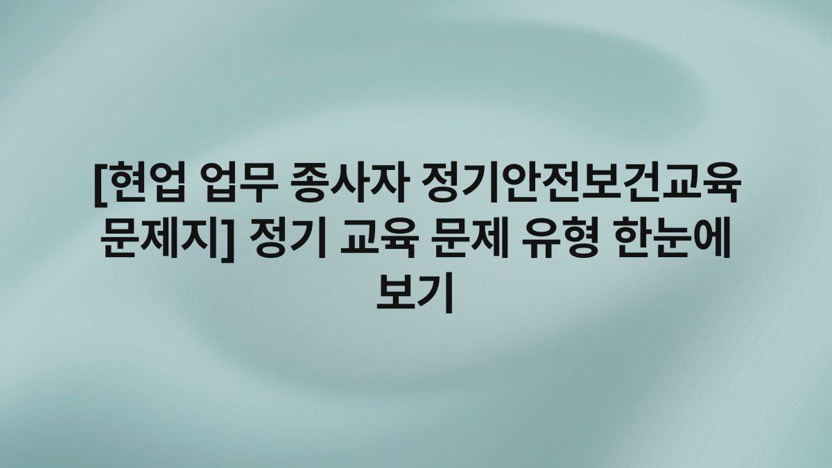 [현업 업무 종사자 정기안전보건교육 문제지] 정기 교육 문제 유형 한눈에 보기