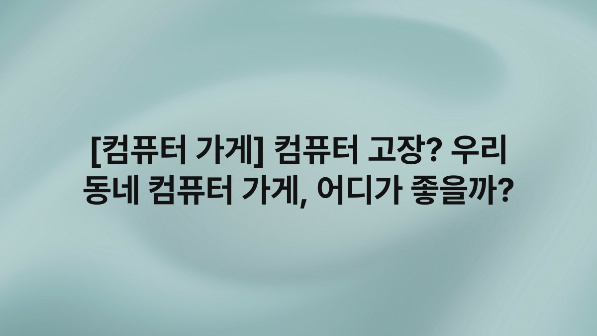 [컴퓨터 가게] 컴퓨터 고장? 우리 동네 컴퓨터 가게, 어디가 좋을까?